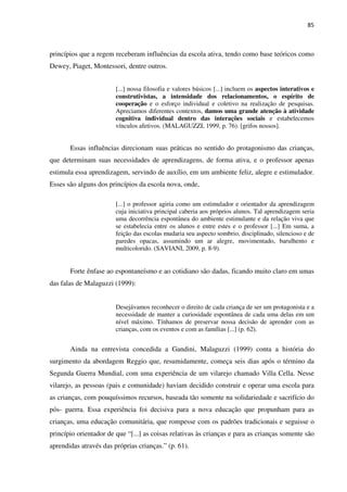 85
princípios que a regem receberam influências da escola ativa, tendo como base teóricos como
Dewey, Piaget, Montessori, dentre outros.
[...] nossa filosofia e valores básicos [...] incluem os aspectos interativos e
construtivistas, a intensidade dos relacionamentos, o espírito de
cooperação e o esforço individual e coletivo na realização de pesquisas.
Apreciamos diferentes contextos, damos uma grande atenção à atividade
cognitiva individual dentro das interações sociais e estabelecemos
vínculos afetivos. (MALAGUZZI, 1999, p. 76). [grifos nossos].
Essas influências direcionam suas práticas no sentido do protagonismo das crianças,
que determinam suas necessidades de aprendizagens, de forma ativa, e o professor apenas
estimula essa aprendizagem, servindo de auxílio, em um ambiente feliz, alegre e estimulador.
Esses são alguns dos princípios da escola nova, onde,
[...] o professor agiria como um estimulador e orientador da aprendizagem
cuja iniciativa principal caberia aos próprios alunos. Tal aprendizagem seria
uma decorrência espontânea do ambiente estimulante e da relação viva que
se estabelecia entre os alunos e entre estes e o professor [...] Em suma, a
feição das escolas mudaria seu aspecto sombrio, disciplinado, silencioso e de
paredes opacas, assumindo um ar alegre, movimentado, barulhento e
multicolorido. (SAVIANI, 2009, p. 8-9).
Forte ênfase ao espontaneísmo e ao cotidiano são dadas, ficando muito claro em umas
das falas de Malaguzzi (1999):
Desejávamos reconhecer o direito de cada criança de ser um protagonista e a
necessidade de manter a curiosidade espontânea de cada uma delas em um
nível máximo. Tínhamos de preservar nossa decisão de aprender com as
crianças, com os eventos e com as famílias [...] (p. 62).
Ainda na entrevista concedida a Gandini, Malaguzzi (1999) conta a história do
surgimento da abordagem Reggio que, resumidamente, começa seis dias após o término da
Segunda Guerra Mundial, com uma experiência de um vilarejo chamado Villa Cella. Nesse
vilarejo, as pessoas (pais e comunidade) haviam decidido construir e operar uma escola para
as crianças, com pouquíssimos recursos, baseada tão somente na solidariedade e sacrifício do
pós- guerra. Essa experiência foi decisiva para a nova educação que propunham para as
crianças, uma educação comunitária, que rompesse com os padrões tradicionais e seguisse o
princípio orientador de que “[...] as coisas relativas às crianças e para as crianças somente são
aprendidas através das próprias crianças.” (p. 61).
 