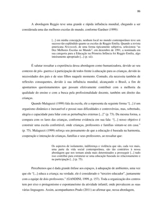 86
A abordagem Reggio teve uma grande e rápida influência mundial, chegando a ser
considerada uma das melhores escolas do mundo, conforme Gardner (1999):
[...] em minha concepção, nenhum local no mundo contemporâneo teve um
sucesso tão esplêndido quanto as escolas de Reggio Emilia. Quando a revista
americana Newsweek, de uma forma tipicamente subjetiva, selecionou “as
Dez Melhores Escolas no Mundo”, em dezembro de 1991, a nominada em
sua categoria para a Educação na Primeira Infância foi Reggio Emilia, algo
inteiramente apropriado [...] (p. xii).
É salutar ressaltar a experiência dessa abordagem como humanizadora, devido ao seu
contexto de pós- guerra e à participação de todos frente à educação para as crianças, devido às
necessidades dos pais e de seus filhos naquele momento. Contudo, ela necessita também de
reflexões consequentes, devido à sua influência mundial, alcançando o Brasil, a fim de
apontarmos questionamentos que possam efetivamente contribuir com a melhoria da
qualidade do ensino e com a busca pela profissionalidade docente, também um direito das
crianças.
Quando Malaguzzi (1999) fala da escola, ele a representa da seguinte forma “[...] é um
organismo dinâmico e inexaurível e possui suas dificuldades e controvérsias, mas, sobretudo,
alegria e capacidade para lidar com as perturbações externas [...]” (p. 73). Da mesma forma, a
compara com os lares das crianças, conforme evidencia em sua fala: “[...] nosso objetivo é
construir uma escola confortável, onde crianças, professores e famílias sintam-se em casa.”
(p. 75). Malaguzzi (1999) reforça seu pensamento de que a educação é baseada na harmonia,
cooperação e interação de crianças, famílias e seus professores, ao ressaltar que:
Os aspectos de isolamento, indiferença e violência que são, cada vez mais,
uma parte da vida social contemporânea, são tão contrários à nossa
abordagem que nos tornam ainda mais determinados a prosseguir [...] tudo
isso contribui para estruturar-se uma educação baseada no relacionamento e
na participação [...] (p. 75).
Percebemos que é dada grande ênfase aos espaços, à adequação de ambientes, uma vez
que ele “[...] educa a criança; na verdade, ele é considerado o “terceiro educador”, juntamente
com a equipe de dois professores.” (GANDINI, 1999, p. 157). Toda a organização dos centros
tem por eixo o protagonismo e espontaneísmo da atividade infantil, onde prevalecem as suas
várias linguagens. Assim, acompanhamos Prado (2011) ao afirmar que, nessa abordagem,
 