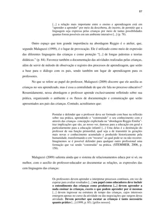 87
[...] a relação mais importante entre o ensino e aprendizagem está em
“aprender a aprender” por meio da descoberta, do incerto, de permitir que a
linguagem seja expressa pelas crianças por meio de tantas possibilidades
quantas forem possíveis em um ambiente interativo [...] (p. 78).
Outro espaço que tem grande importância na abordagem Reggio é o atelier, que,
segundo Malaguzzi (1999), é o lugar de provocação. Ele é utilizado como meio de expressão
das diferentes linguagens das crianças e como proteção “[...] de longas palestras e teorias
didáticas.” (p. 84). Favorece também a documentação das atividades realizadas pelas crianças,
além de servir de método de observação e registro dos processos de aprendizagem, que serão
a base para o diálogo com os pais, sendo também um lugar de aprendizagem para os
professores.
No que se refere ao papel do professor, Malaguzzi (2009) discorre que ele auxilia as
crianças no seu aprendizado, mas é essa a centralidade de que ele fala no processo educativo?
Resumidamente, nessa abordagem o professor aprende exclusivamente refletindo sobre sua
prática, organizando o ambiente e os fluxos de documentação e comunicação que serão
apresentados aos pais das crianças. Contudo, acreditamos que:
Postular e defender que o professor deva ser formado com base na reflexão
sobre sua prática, aprendendo e “construindo” o seu conhecimento com e
através das crianças- concepção explicitada na “abordagem Reggio Emilia”-
traz implicações que são, ao nosso ver, danosas para a educação em geral e
particularmente para a educação infantil [...] Uma delas é a destituição do
professor de sua função primordial, qual seja a de transmitir às gerações
mais novas o conhecimento acumulado e produzido historicamente pela
humanidade, transformando-o em “recurso” ao qual pode-se ou não recorrer.
Imaginemos se é possível defender para qualquer outro profissional uma
formação que vai sendo “construída” na prática. (STEMMER, 2006, p.
158).
Malaguzzi (2009) salienta ainda que o sistema de relacionamentos educa por si só, ou
melhor, com o auxílio do professor-educador ao documentar as relações, as expressões das
cem linguagens das crianças:
Os professores devem aprender a interpretar processos contínuos, em vez de
esperar para avaliar resultados [...] seu papel como educadores deve incluir
o entendimento das crianças como produtoras [...] devem aprender a
nada ensinar às crianças, exceto o que podem aprender por si mesmas
[...] devem ingressar na estrutura de tempo das crianças, cujos interesses
emergem apenas no curso da atividade ou das negociações que surgem dessa
atividade. Devem perceber que escutar as crianças é tanto necessário
quanto prático [...] (1999, p. 83). [grifos nossos].
 