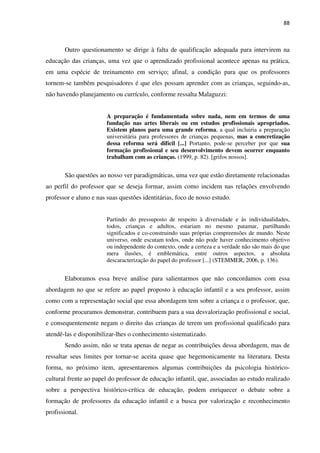 88
Outro questionamento se dirige à falta de qualificação adequada para intervirem na
educação das crianças, uma vez que o aprendizado profissional acontece apenas na prática,
em uma espécie de treinamento em serviço; afinal, a condição para que os professores
tornem-se também pesquisadores é que eles possam aprender com as crianças, seguindo-as,
não havendo planejamento ou currículo, conforme ressalta Malaguzzi:
A preparação é fundamentada sobre nada, nem em termos de uma
fundação nas artes liberais ou em estudos profissionais apropriados.
Existem planos para uma grande reforma, a qual incluiria a preparação
universitária para professores de crianças pequenas, mas a concretização
dessa reforma será difícil [...] Portanto, pode-se perceber por que sua
formação profissional e seu desenvolvimento devem ocorrer enquanto
trabalham com as crianças. (1999, p. 82). [grifos nossos].
São questões ao nosso ver paradigmáticas, uma vez que estão diretamente relacionadas
ao perfil do professor que se deseja formar, assim como incidem nas relações envolvendo
professor e aluno e nas suas questões identitárias, foco de nosso estudo.
Partindo do pressuposto de respeito à diversidade e às individualidades,
todos, crianças e adultos, estariam no mesmo patamar, partilhando
significados e co-construindo suas próprias compreensões de mundo. Neste
universo, onde escutam todos, onde não pode haver conhecimento objetivo
ou independente do contexto, onde a certeza e a verdade não são mais do que
mera ilusões, é emblemática, entre outros aspectos, a absoluta
descaracterização do papel do professor [...] (STEMMER, 2006, p. 136).
Elaboramos essa breve análise para salientarmos que não concordamos com essa
abordagem no que se refere ao papel proposto à educação infantil e a seu professor, assim
como com a representação social que essa abordagem tem sobre a criança e o professor, que,
conforme procuramos demonstrar, contribuem para a sua desvalorização profissional e social,
e consequentemente negam o direito das crianças de terem um profissional qualificado para
atendê-las e disponibilizar-lhes o conhecimento sistematizado.
Sendo assim, não se trata apenas de negar as contribuições dessa abordagem, mas de
ressaltar seus limites por tornar-se aceita quase que hegemonicamente na literatura. Desta
forma, no próximo item, apresentaremos algumas contribuições da psicologia histórico-
cultural frente ao papel do professor de educação infantil, que, associadas ao estudo realizado
sobre a perspectiva histórico-crítica de educação, podem enriquecer o debate sobre a
formação de professores da educação infantil e a busca por valorização e reconhecimento
profissional.
 
