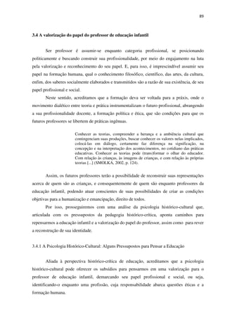 89
3.4 A valorização do papel do professor de educação infantil
Ser professor é assumir-se enquanto categoria profissional, se posicionando
politicamente e buscando construir sua profissionalidade, por meio do engajamento na luta
pela valorização e reconhecimento do seu papel. E, para isso, é imprescindível assumir seu
papel na formação humana, qual o conhecimento filosófico, científico, das artes, da cultura,
enfim, dos saberes socialmente elaborados e transmitidos são a razão de sua existência, de seu
papel profissional e social.
Neste sentido, acreditamos que a formação deva ser voltada para a práxis, onde o
movimento dialético entre teoria e prática instrumentalizam o futuro profissional, abrangendo
a sua profissionalidade docente, a formação política e ética, que são condições para que os
futuros professores se libertem de práticas ingênuas.
Conhecer as teorias, compreender a herança e a ambiência cultural que
contingenciam suas produções, buscar conhecer os valores nelas implicados,
colocá-las em diálogo, certamente faz diferença na significação, na
concepção e na interpretação dos acontecimentos, no cotidiano das práticas
educativas. Conhecer as teorias pode (trans)formar o olhar do educador.
Com relação às crianças, às imagens de crianças, e com relação às próprias
teorias [...] (SMOLKA, 2002, p. 124).
Assim, os futuros professores terão a possibilidade de reconstruir suas representações
acerca de quem são as crianças, e consequentemente de quem são enquanto professores da
educação infantil, podendo atuar conscientes de suas possibilidades de criar as condições
objetivas para a humanização e emancipação, direito de todos.
Por isso, prosseguiremos com uma análise da psicologia histórico-cultural que,
articulada com os pressupostos da pedagogia histórico-crítica, aponta caminhos para
repensarmos a educação infantil e a valorização do papel do professor, assim como para rever
a reconstrução de sua identidade.
3.4.1 A Psicologia Histórico-Cultural: Alguns Pressupostos para Pensar a Educação
Aliada à perspectiva histórico-crítica de educação, acreditamos que a psicologia
histórico-cultural pode oferecer os subsídios para pensarmos em uma valorização para o
professor de educação infantil, demarcando seu papel profissional e social, ou seja,
identificando-o enquanto uma profissão, cuja responsabilidade abarca questões éticas e a
formação humana.
 