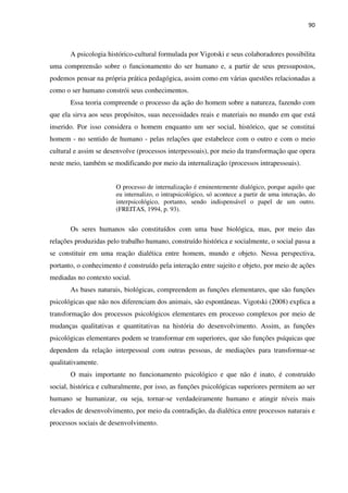 90
A psicologia histórico-cultural formulada por Vigotski e seus colaboradores possibilita
uma compreensão sobre o funcionamento do ser humano e, a partir de seus pressupostos,
podemos pensar na própria prática pedagógica, assim como em várias questões relacionadas a
como o ser humano constrói seus conhecimentos.
Essa teoria compreende o processo da ação do homem sobre a natureza, fazendo com
que ela sirva aos seus propósitos, suas necessidades reais e materiais no mundo em que está
inserido. Por isso considera o homem enquanto um ser social, histórico, que se constitui
homem - no sentido de humano - pelas relações que estabelece com o outro e com o meio
cultural e assim se desenvolve (processos interpessoais), por meio da transformação que opera
neste meio, também se modificando por meio da internalização (processos intrapessoais).
O processo de internalização é eminentemente dialógico, porque aquilo que
eu internalizo, o intrapsicológico, só acontece a partir de uma interação, do
interpsicológico, portanto, sendo indispensável o papel de um outro.
(FREITAS, 1994, p. 93).
Os seres humanos são constituídos com uma base biológica, mas, por meio das
relações produzidas pelo trabalho humano, construído histórica e socialmente, o social passa a
se constituir em uma reação dialética entre homem, mundo e objeto. Nessa perspectiva,
portanto, o conhecimento é construído pela interação entre sujeito e objeto, por meio de ações
mediadas no contexto social.
As bases naturais, biológicas, compreendem as funções elementares, que são funções
psicológicas que não nos diferenciam dos animais, são espontâneas. Vigotski (2008) explica a
transformação dos processos psicológicos elementares em processo complexos por meio de
mudanças qualitativas e quantitativas na história do desenvolvimento. Assim, as funções
psicológicas elementares podem se transformar em superiores, que são funções psíquicas que
dependem da relação interpessoal com outras pessoas, de mediações para transformar-se
qualitativamente.
O mais importante no funcionamento psicológico e que não é inato, é construído
social, histórica e culturalmente, por isso, as funções psicológicas superiores permitem ao ser
humano se humanizar, ou seja, tornar-se verdadeiramente humano e atingir níveis mais
elevados de desenvolvimento, por meio da contradição, da dialética entre processos naturais e
processos sociais de desenvolvimento.
 