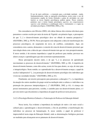 91
O uso de meio artificiais - a transição para a atividade mediada - muda,
fundamentalmente, todas as operações psicológicas, assim como o uso de
instrumentos amplia de forma ilimitada a gama de atividades em cujo
interior as novas funções psicológicas podem operar. Nesse contexto,
podemos usar o termo função psicológica superior, ou comportamento
superior com referência à combinação entre o instrumento e o signo na
atividade psicológica. (VIGOTSKI, 2008, p. 56).
Em consonância com Oliveira (2002), três ideias básicas têm extrema relevância para
pensarmos o ensino escolar por meio da teoria de Vigotski: em primeiro lugar, o pressuposto
de que “[...] o desenvolvimento psicológico deve ser olhado de maneira prospectiva.”
(OLIVEIRA, 2002, p. 58-59). Nesse pressuposto está subjacente a ideia de transformação dos
processos psicológicos, do surgimento do novo, de conflitos, contradições. Aqui, em
consonância com a autora, destacamos o conceito de zona de desenvolvimento proximal, que
tem relação direta com a ideia de que o desenvolvimento tem que ser visto prospectivamente.
E nesse sentido, é de extrema importância o papel do professor para mediar, provocar nos
alunos avanços e aprendizagens que não ocorreriam espontaneamente.
Desse pressuposto decorre outro, o de que “[...] os processos de aprendizado
movimentam os processos de desenvolvimento.” (OLIVEIRA, 2002, p. 60). A trajetória do
desenvolvimento humano, como dito acima, ocorre de fora para dentro, ou seja, do inter para
o intrapsicológico. Neste sentido, se o aprendizado faz o desenvolvimento avançar, o papel da
escola é indispensável “[...] na promoção do desenvolvimento psicológico dos indivíduos que
vivem nas sociedades letradas.” (OLIVEIRA, 2002, p. 61).
Finalmente, um terceiro pressuposto para pensarmos a educação é “[...] a importância
da atuação dos outros membros do grupo social na mediação entre a cultura e o indivíduo e na
promoção dos processos interpsicológicos [...]” (OLIVEIRA, 2002, p. 61). A criança não
possui instrumentos para percorrer, sozinha, o caminho para seu desenvolvimento pleno, e é
por este motivo que discutiremos a importância do papel do professor neste processo.
3.4.2 A Psicologia Histórico-Cultural e a Valorização do Professor de Educação Infantil
Nessa teoria, fica evidente a importância da mediação do outro e do meio social e
cultural para a aprendizagem e desenvolvimento, a fim de possibilitar a transformação dos
indivíduos no processo de humanização. E, nesse sentido, o papel do professor é
imprescindível nesta etapa da Educação Infantil, onde as determinações biológicas precisam
ser mediadas para alcançarem novos patamares de desenvolvimento.
 