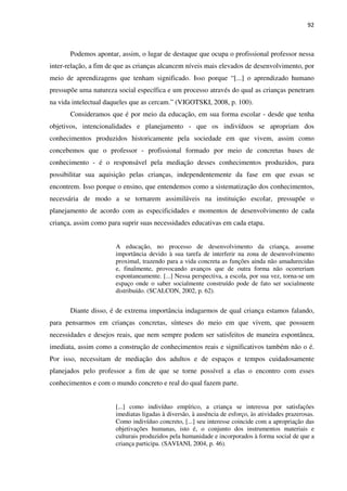 92
Podemos apontar, assim, o lugar de destaque que ocupa o profissional professor nessa
inter-relação, a fim de que as crianças alcancem níveis mais elevados de desenvolvimento, por
meio de aprendizagens que tenham significado. Isso porque “[...] o aprendizado humano
pressupõe uma natureza social específica e um processo através do qual as crianças penetram
na vida intelectual daqueles que as cercam.” (VIGOTSKI, 2008, p. 100).
Consideramos que é por meio da educação, em sua forma escolar - desde que tenha
objetivos, intencionalidades e planejamento - que os indivíduos se apropriam dos
conhecimentos produzidos historicamente pela sociedade em que vivem, assim como
concebemos que o professor - profissional formado por meio de concretas bases de
conhecimento - é o responsável pela mediação desses conhecimentos produzidos, para
possibilitar sua aquisição pelas crianças, independentemente da fase em que essas se
encontrem. Isso porque o ensino, que entendemos como a sistematização dos conhecimentos,
necessária de modo a se tornarem assimiláveis na instituição escolar, pressupõe o
planejamento de acordo com as especificidades e momentos de desenvolvimento de cada
criança, assim como para suprir suas necessidades educativas em cada etapa.
A educação, no processo de desenvolvimento da criança, assume
importância devido à sua tarefa de interferir na zona de desenvolvimento
proximal, trazendo para a vida concreta as funções ainda não amadurecidas
e, finalmente, provocando avanços que de outra forma não ocorreriam
espontaneamente. [...] Nessa perspectiva, a escola, por sua vez, torna-se um
espaço onde o saber socialmente construído pode de fato ser socialmente
distribuído. (SCALCON, 2002, p. 62).
Diante disso, é de extrema importância indagarmos de qual criança estamos falando,
para pensarmos em crianças concretas, sínteses do meio em que vivem, que possuem
necessidades e desejos reais, que nem sempre podem ser satisfeitos de maneira espontânea,
imediata, assim como a construção de conhecimentos reais e significativos também não o é.
Por isso, necessitam de mediação dos adultos e de espaços e tempos cuidadosamente
planejados pelo professor a fim de que se torne possível a elas o encontro com esses
conhecimentos e com o mundo concreto e real do qual fazem parte.
[...] como indivíduo empírico, a criança se interessa por satisfações
imediatas ligadas à diversão, à ausência de esforço, às atividades prazerosas.
Como indivíduo concreto, [...] seu interesse coincide com a apropriação das
objetivações humanas, isto é, o conjunto dos instrumentos materiais e
culturais produzidos pela humanidade e incorporados à forma social de que a
criança participa. (SAVIANI, 2004, p. 46).
 
