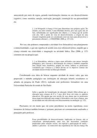 96
autocontrole por meio de regras, gerando transformações internas no seu desenvolvimento
cognitivo, como: memória, atenção, motivação, percepção, construção de sua personalidade
etc.
[...] no brinquedo a criança é livre para determinar suas próprias ações. No
entanto, em outro sentido, é uma liberdade ilusória, pois suas ações são, de
fato, subordinadas aos significados dos objetos, e a criança age de acordo
com eles. Sob o ponto de vista do desenvolvimento, a criação de uma
situação imaginária pode ser considerada como um meio para desenvolver o
pensamento abstrato [...] (VIGOTSKI, 2008, p. 123-124).
Por isso, não podemos compreender a atividade livre (brincadeira) sem planejamento
e intencionalidades, o que não significa de acordo com esse referencial teórico, impedir que a
criança estimule sua criatividade e imaginação na atividade lúdica. Dias (2006, p. 137)
constatou em sua pesquisa que:
[...] as brincadeiras, músicas e jogos eram utilizados com menos intenção
pedagógica, pois visavam a descontração da criança e também cumpriam
uma função mais ritualística, própria da rotina, embora os professores
considerem que o brincar e o lúdico devam ser os objetivos centrais das
atividades desenvolvidas na Educação Infantil.
Corroborando essa ideia do brincar enquanto atividade de menor valor, que tem
perpassado o trabalho pedagógico nas instituições de educação infantil, ressaltamos os
achados da pesquisa de Prado (2011), realizada com professores formadores em uma
Universidade Particular do estado de São Paulo:
Sobre a questão da formalização da educação infantil, Ellen afirma que a
educação para crianças de 0 a 3 anos deve levar em conta os aspectos
educativos. Ela aponta que tem ouvido de suas alunas que os professores
dessa etapa tem dedicado mais tempo à brincadeira com essas crianças, mas
tal atividade tem sido efetivada sem direcionamento ou mediação. (p. 132)
Precisamos ter em mente que, tal como percebemos na teoria vigotskiana, esses
momentos do brincar também formam e, portanto, precisam ser constantemente analisados e
planejados pelo professor.
Essas possibilidades de desenvolvimento, implicadas no brincar, não se
concretizam automaticamente: para isso são necessárias condições
propiciadas pelas relações sociais, em especial a participação de outros -
adultos e parceiros - no transcorrer das experiências de vida da criança. Ou
 