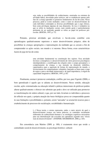 97
seja, todas as possibilidades de conhecimento, enraizadas na estrutura da
atividade lúdica, desveladas pelos teóricos, não se estabelecem apenas pelo
fato de a criança aprender os primeiros fundamentos do faz-de-conta. Nesse
processo, pode-se (como mediador, como o outro no desenvolvimento de
cada indivíduo) contemplar as diversas possibilidades que o jogo oferece,
bem como privilegiar algumas de suas dimensões. Se isso é verdadeiro no
que se refere às mediações sociais, num sentido geral, é particularmente
pertinente de ser analisado quando se refere ao papel do professor pré-
escolar. (ROCHA, 1997, p. 73)
Portanto, priorizar atividades que envolvam o faz-de-conta contribui com
aprendizagens qualitativamente superiores e maior desenvolvimento psíquico, além de
possibilitar às crianças apropriações e representações da realidade que as cercam a fim de
compreeender as ações sociais, seu mundo e si mesmas. Dessa forma, essas características
fazem do jogo de faz-de-conta:
uma atividade fundamental na constituição dos sujeitos. Essa atividade
favorece a emergência e o desenvolvimento de vários processos psicológicos
interdependentes: a modificação das relações entre o campo perceptual e o
comportamento da criança, a sua inserção na dimensão simbólica,
capacitando-a para a aquisição de formas de representação do mundo, o
favorecimento do comportamento voluntário, lançando as bases para o jogo
de regras e para a atividade instrucional e, de igual importância, a origem da
capacidade imaginativa. (ROCHA, 1997, p. 85)
Finalmente, ensinar é promover contradição, conflito, por isso, para Vigotski (2008), o
bom aprendizado é aquele que se adianta ao desenvolvimento. Nesse sentido, educação
escolar, ações sistematizadas na educação infantil e práticas intencionais do professor podem
alterar qualitativamente e oferecer um substrato que pode e deve ser utilizado para promover
as transformações de ordem cultural, o que, por seu lado, levariam os indivíduos a processos
de reflexão nos quais, a própria atuação das bases biológicas possa ser compreendida quanto
às suas limitações e possibilidades e, portanto, serem "anexadas" ao arsenal de recursos para o
estabelecimento de processos de socialização, sociabilidade e humanização.
[...] Nessa teoria, o ensino representa, então, o meio através do qual o
desenvolvimento avança; em outras palavras, os conteúdos socialmente
elaborados do conhecimento humano e as estratégias cognitivas necessárias
para sua internalização são evocados nos aprendizes segundo seus “níveis
reais de desenvolvimento”. (STEINER; SOUBERMAN, 2008, p. 165).
Em consonância com Martins (2009, p. 100), é exatamente nisso que reside a
centralidade social do desenvolvimento, na psicologia histórico- cultural:
 