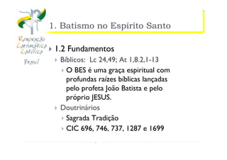 https://ministerioformacao.wordpress.com/
1. Batismo no Espírito Santo
1.2 Fundamentos
Bíblicos: Lc 24,49; At 1,8.2,1-13
O BES é uma graça espiritual com
profundas raízes bíblicas lançadas
pelo profeta João Batista e pelo
próprio JESUS.
Doutrinários
Sagrada Tradição
CIC 696, 746, 737, 1287 e 1699
 