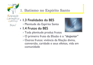 https://ministerioformacao.wordpress.com/
1. Batismo no Espírito Santo
1.3 Finalidades do BES
Plenitude do Espírito Santo
1.4 Frutos do BES
Toda plenitude produz frutos
O primeiro fruto da Efusão é o ““despertardespertar””
Outros frutos: vivência da filiação divina,
conversão, caridade e seus efeitos, vida em
comunidade
 