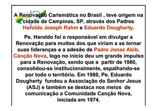 https://ministerioformacao.wordpress.com/
A RenovaA Renovaçção Carismão Carismáática no Brasil , teve origem natica no Brasil , teve origem na
cidade de Campinas, SP, atravcidade de Campinas, SP, atravéés dos Padress dos Padres
Haroldo JosephHaroldo Joseph RahmRahm ee EduardoEduardo DoughertyDougherty..
PePe. Haroldo foi o respons. Haroldo foi o responsáável em divulgar avel em divulgar a
RenovaRenovaçção para muitos dos que viriam a se tornarão para muitos dos que viriam a se tornar
suas lideransuas liderançças e a adesão deas e a adesão de Padre JonasPadre Jonas AbibAbib,,
CanCançção Novaão Nova, logo no in, logo no iníício deu um grande impulsocio deu um grande impulso
para a Renovapara a Renovaçção, sendo que a partir de 1980,ão, sendo que a partir de 1980,
consolidouconsolidou--se institucionalmente, espalhandose institucionalmente, espalhando--sese
por todo o territpor todo o territóório. Em 1980,rio. Em 1980, PePe. Eduardo. Eduardo
DoughertyDougherty fundou a Associafundou a Associaçção do Senhor Jesusão do Senhor Jesus
(ASJ) e tamb(ASJ) e tambéém se destaca nos meios dem se destaca nos meios de
comunicacomunicaçção a Comunidade Canão a Comunidade Cançção Nova,ão Nova,
iniciada em 1974.iniciada em 1974.
 