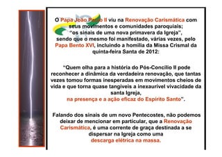 https://ministerioformacao.wordpress.com/
O Papa João Paulo II viu na Renovação Carismática com
seus movimentos e comunidades paroquiais;
“os sinais de uma nova primavera da Igreja”,
sendo que o mesmo foi manifestado, várias vezes, pelo
Papa Bento XVI, incluindo a homilia da Missa Crismal da
quinta-feira Santa de 2012:
“Quem olha para a história do Pós-Concílio II pode
reconhecer a dinâmica da verdadeira renovação, que tantas
vezes tomou formas inesperadas em movimentos cheios de
vida e que torna quase tangíveis a inexaurível vivacidade da
santa Igreja,
na presença e a ação eficaz do Espírito Santo”.
Falando dos sinais de um novo Pentecostes, não podemos
deixar de mencionar em particular, que a Renovação
Carismática, é uma corrente de graça destinada a se
dispersar na Igreja como uma
descarga elétrica na massa.
 