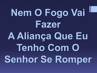 Nem O Fogo Vai
Fazer
A Aliança Que Eu
Tenho Com O
Senhor Se Romper
 