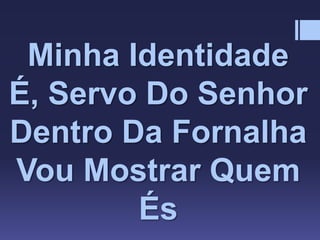 Minha Identidade
É, Servo Do Senhor
Dentro Da Fornalha
Vou Mostrar Quem
És
 