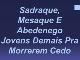 Sadraque,
Mesaque E
Abedenego
Jovens Demais Pra
Morrerem Cedo
 