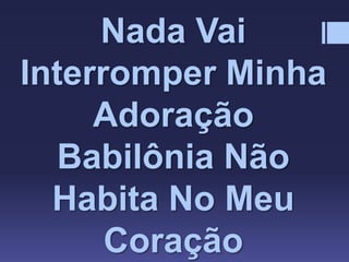 Nada Vai
Interromper Minha
Adoração
Babilônia Não
Habita No Meu
Coração
 
