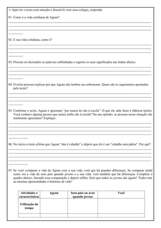  Após ler o texto com atenção e discuti-lo com seus colegas, responda:
01. Como é a vida cotidiana de Agean?
________________________________________________________________________________________
________________________________________________________________________________________
________________________________________________________________________________________
_________
02. E sua vida cotidiana, como é?
________________________________________________________________________________________
________________________________________________________________________________________
________________________________________________________________________________________
_________
03. Procure no dicionário as palavras sublinhadas e registre os seus significados nas linhas abaixo.
________________________________________________________________________________________
________________________________________________________________________________________
________________________________________________________________________________________
_________
04. O texto procura explicar por que Agean não lembra seu sobrenome. Quais são os argumentos apontados
pelo texto?
________________________________________________________________________________________
________________________________________________________________________________________
________________________________________________________________________________________
_________
05. Conforme o texto, Agean é ignorante “por nunca ter ido à escola”. O que ele sabe fazer é fabricar tijolos.
Você conhece alguma pessoa que nunca tenho ido à escola? Na sua opinião, as pessoas nessa situação são
totalmente ignorantes? Explique.
________________________________________________________________________________________
________________________________________________________________________________________
________________________________________________________________________________________
________________________________________________________________________________________
____________
06. No início o texto afirma que Agean “não é cidadão” e depois que ele é um “cidadão sem pátria”. Por quê?
________________________________________________________________________________________
________________________________________________________________________________________
________________________________________________________________________________________
________________________________________________________________________________________
____________
07. Se você comparar a vida de Agean com a sua vida, verá que há grandes diferenças. Se comparar ainda
como era a vida de seus pais quando jovens e a sua vida, verá também que há diferenças. Complete o
quadro abaixo, fazendo essa comparação e depois reflita: Será que todos os jovens são iguais? Todos tem
as mesmas oportunidades e histórias de vida?
Atividades e
características
Agean Seus pais ou avós
quando jovens
Você
Utilização do
tempo
 