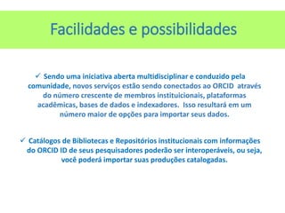  Sendo uma iniciativa aberta multidisciplinar e conduzido pela
comunidade, novos serviços estão sendo conectados ao ORCID através
do número crescente de membros instituicionais, plataformas
acadêmicas, bases de dados e indexadores. Isso resultará em um
número maior de opções para importar seus dados.
 Catálogos de Bibliotecas e Repositórios institucionais com informações
do ORCID ID de seus pesquisadores poderão ser interoperáveis, ou seja,
você poderá importar suas produções catalogadas.
Facilidades e possibilidades
 