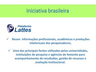 Iniciativa brasileira
 Reune informações profissionais, acadêmicas e produções
intelectuais dos pesquisadores;
 Uma das principais fontes utilizadas pelas universidades,
instituições de pesquisa e agências de fomento para
acompanhamento de resultados, gestão de recursos e
avaliação institucional.
 