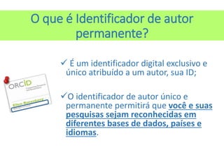 O que é Identificador de autor
permanente?
 É um identificador digital exclusivo e
único atribuído a um autor, sua ID;
O identificador de autor único e
permanente permitirá que você e suas
pesquisas sejam reconhecidas em
diferentes bases de dados, países e
idiomas.
 
