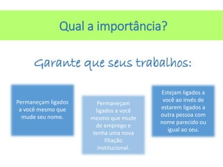 Qual a importância?
Garante que seus trabalhos:
Permaneçam ligados
a você mesmo que
mude seu nome.
Permaneçam
ligados a você
mesmo que mude
de emprego e
tenha uma nova
filiação
institucional.
Estejam ligados a
você ao invés de
estarem ligados a
outra pessoa com
nome parecido ou
igual ao seu.
 