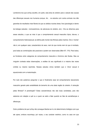 Lembremo-nos que LeVay escolhe, em parte, esta área do cérebro para o estudo das causas


das diferenças sexuais nos humanos porque, diz , os estudos com outros animais nos dão


garantias de resultados mais fiáveis do que os obtidos noutras áreas, fora (psicologia) e dentro


da biologia (estudos cromossómicos, de estruturas do cérebro, etc.) Ora se olharmos para


esses estudos, o que se nota é que o comportamento sexual masculino típico, leia-se, o


comportamento heterossexual, se define pelo montar das fêmeas pelos machos. Ora o ‘montar’


não é, em qualquer caso, característico do sexo, nem do que monta nem do que é montado,


pois todas as combinações são possíveis e podem ser observadas (Bleir 87, 174). Para todos,


as fronteiras entre categorias de comportamento masculino e feminino são fluidas. Mas se


ninguém contesta estas observações, a análise do seu significado é a maioria das vezes


omitida ou mesmo reprimida. Nesses estudos vimos também que o ‘drive’ sexual é


equacionado com a masturbação.



Por tudo isto podemos perguntar o que é finalmente esse tal comportamento tipicamente


masculino gerado pela variabilidade de tamanho de uma dada região do cérebro. A atracção


pelas fêmeas? A penetração? Estas características não são boas candidatas, pois não


sabemos em relação a quê ou a quem se está a falar quando se fala de semelhanças e


diferenças.



Outro problema de que LeVay não consegue libertar-se é o do determinismo biológico com que


ele opera, embora reconheça, por vezes, o seu carácter restritivo, como no caso em que




                                                                                             10
 