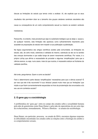 discute as limitações do estudo que temos vindo a analisar. Aí, ele explicita que os seus


resultados não permitem dizer se o tamanho dos grupos celulares cerebrais estudados são


causa ou consequência de um certo comportamento sexual ou mesmo se existem variáveis


mediadoras.



Parece-lhe, no entanto, mais provável que seja no substracto biológico que se aloje a causa e,
de qualquer maneira, esta limitação não apareceu como suficientemente importante para
acautelar as proposições do estudo nem impedir a sua publicação e publicitação.


Na lógica argumentativa dos artigos científicos aceites pela comunidade, as limitações do
estudo, são, de certo modo, exteriores à validade do mesmo, sobretudo se ele vai no sentido
das crenças dominantes e que estão longe de serem meramente científicas. Por vezes, é o
próprio LeVay que afirma a necessidade de proceder a algumas ‘simplificações’ para que a
ciência avance, ou seja, nuns casos, mais do que noutros, é necessário esticar as fronteiras da
validade científica.




Até onde, perguntamos. Quem e como se decide?


Fará o determinismo parte dessas ‘simplificações’ necessárias para que a ciência avance? É
por isso que ele é tão recorrente? A sua ‘eficácia’ pesará muito mais que as ‘limitações’ que
impõe e que ficam convenientemente esquecidas na hora da proclamação dos enunciados e do
seu uso em contextos sociais?

…………………………………..

2. O gene gay e a sociobiologia

A problemática do ‘gene gay’ entra no campo dos estudos sobre a sexualidade humana
pela mão de geneticistas como Dean Hamer e pela mão de especialistas de um certo tipo
de evolucionistas, nomeadamente, Wilson e Dawkins – os arautos da sociobiologia.



Dean Hamer, em particular, procurou, no estudo do DNA, encontrar algumas respostas
às dificuldades encontradas nos estudos sobre as relações entre a fisiologia do cérebro e
os comportamentos sexuais.




                                                                                            11
 
