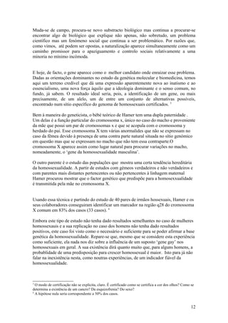 Muda-se de campo, procura-se novo substracto biológico mas continua a procurar-se
encontrar algo de biológico que explique não apenas, não sobretudo, um problema
científico mas um fenómeno social que continua a ser problemático. Por razões que,
como vimos, até podem ser opostas, a naturalização aparece simultaneamente como um
caminho promissor para o apaziguamento e controlo sociais relativamente a uma
minoria no mínimo incómoda.


E hoje, de facto, o gene aparece como o melhor candidato onde enraizar esse problema.
Dadas as orientações dominantes no estudo da genética molecular e biomedicina, temos
aqui um terreno credível que dá uma expressão aparentemente nova ao inatismo e ao
essencialismo, uma nova força àquilo que a ideologia dominante e o senso comum, no
fundo, já sabem. O resultado ideal seria, pois, a identificação de um gene, ou mais
precisamente, de um alelo, um de entre um conjunto de alternativas possíveis,
encontrado num sítio específico do genoma de homossexuais certificados. 3

Bem à maneira do geneticista, o bébé teórico de Hamer tem uma dupla paternidade .
Um delas é a função particular do cromossoma x, único no caso do macho e proveniente
da mãe que posui um par de cromossomas x e que se acopula com o cromossoma y
herdado do pai. Esse cromossoma X tem várias anormalides que não se expressam no
caso da fêmea devido à presença de uma contra parte natural situada no sítio genómico
em questão mas que se expressam no macho que não tem essa contraparte.O
cromossoma X aparece assim como lugar natural para procurar variações no macho,
nomeadamente, o ‘gene da homossexualidade masculina’.

O outro parente é o estudo das populações que mostra uma certa tendência hereditária
da homossexualidade. A partir de estudos com gémeos verdadeiros e não verdadeiros e
com parentes mais distantes pertencentes ou não pertencentes à linhagem maternal
Hamer procurou mostrar que o factor genético que predispõe para a homosexxualidade
é transmitida pela mãe no cromossoma X.


Usando essa técnica e partindo do estudo de 40 pares de irmãos hossexuais, Hamer e os
seus colaboradores conseguiram identificar um marcador na região q28 do cromossoma
X comum em 83% dos casos (33 casos). 4

Embora este tipo de estudo não tenha dado resultados semelhantes no caso de mulheres
homossexauis e a sua replicação no caso dos homens não tenha dado resultados
positivos, este caso foi visto como o necessário e suficiente para se poder afirmar a base
genética da homossexualidade. Repare-se que, mesmo que se considere esta experiência
como suficiente, ela nada nos diz sobre a influência de um suposto ‘gene gay’ nos
homossexuais em geral. A sua existência dirá quanto muito que, para alguns homens, a
probablidade de uma predisposição para crescer homossexual é maior. Isto para já não
falar na inexistência nesta, como noutras experiências, de um indicador fiável da
homossexualidade.



3
  O modo de certificação não se explicita, claro. É certificado como se certifica a cor dos olhos? Como se
determina a existência de um cancro? Da esquizofrenia? Do sexo?
4
  A hipótese nula seria correspondente a 50% dos casos.


                                                                                                        12
 
