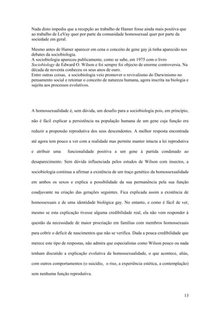 Nada disto impediu que a recepção ao trabalho de Hamer fosse ainda mais positiva que
ao trabalho de LeVay quer por parte da comunidade homossexual quer por parte da
sociedade em geral.

Mesmo antes de Hamer aparecer em cena o conceito de gene gay já tinha aparecido nos
debates da sociobiologia.
A sociobiologia apareceu publicamente, como se sabe, em 1975 com o livro
Sociobiology de Edward O. Wilson e foi sempre foi objecto de enorme controversia. Na
década de noventa conheceu os seus anos de ouro.
Entre outras coisas, a sociobiologia veio promover o revivalismo do Darwinismo no
pensamento social e retomar o conceito de natureza humana, agora inscrita na biologia e
sujeita aos processos evolutivos.




A homossexualidade é, sem dúvida, um desafio para a sociobiologia pois, em princípio,

não é fácil explicar a persistência na população humana de um gene cuja função era

reduzir a propensão reprodutiva dos seus descendentes. A melhor resposta encontrada

até agora tem pouco a ver com a realidade mas permite manter intacta a lei reprodutiva

e atribuir uma      funcionalidade positiva a um gene à partida condenado ao

desaparecimento. Sem dúvida influenciada pelos estudos de Wilson com insectos, a

sociobiologia continua a afirmar a existência de um traço genético da homossexualidade

em ambos os sexos e explica a possibilidade da sua permanência pela sua função

coadjuvante na criação das gerações seguintes. Fica explicada assim a existência de

homossexuais e de uma identidade biológica gay. No entanto, e como é fácil de ver,

mesmo se esta explicação tivesse alguma credibilidade real, ela não vem responder à

questão da necessidade de maior procriação em famílias com membros homossexuais

para cobrir o deficit de nascimentos que não se verifica. Dada a pouca credibilidade que

merece este tipo de respostas, não admira que especialistas como Wilson pouco ou nada

tenham discutido a explicação evolutiva da homossexualidade, o que acontece, aliás,

com outros comportamentos (o suicídio, o riso, a experiência estética, a contemplação)

sem nenhuma função reprodutiva.



                                                                                     13
 