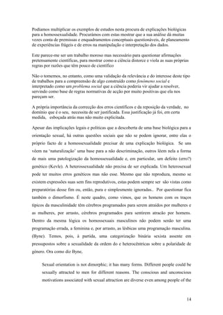 Podíamos multiplicar os exemplos de estudos nesta procura de explicações biológicas
para a homossexualidade. Procurámos com estas mostrar que a sua análise dá muitas
vezes conta de premissas e enquadramentos conceptuais questionáveis, de planeamento
de experiências frágeis e de erros na manipulação e interpretação dos dados.

Este parece-me ser um trabalho moroso mas necessário para questionar afirmações
pretensamente científicas, para mostrar como a ciência distorce e viola as suas próprias
regras por razões que têm pouco de científico

Não o tomemos, no entanto, como uma validação da relevância e do interesse deste tipo
de trabalhos para a compreensão de algo construído como fenómeno social e
interpretado como um problema social que a ciência poderia vir ajudar a resolver,
servindo como base de regras normativas de acção por muito positivas que ela nos
pareçam ser.

A própria importância da correcção dos erros científicos e da reposição da verdade, no
domínio que é o seu, necessita de ser justificada. Essa justificação já foi, em certa
medida, esboçada atrás mas não muito explicitada.

Apesar das implicações legais e politicas que a descoberta de uma base biológica para a
orientação sexual, há outras questões sociais que não se podem ignorar, entre elas o
próprio facto de a homossexualidade precisar de uma explicação biológica. Se uns
vêem na ‘naturalização’ uma base para a não descriminação, outros lêem nela a forma
de mais uma patologização da homossexualidade e, em particular, um defeito (erro?)
genético (Kevle). A heterossexualidade não precisa de ser explicada. Um heterosexual
pode ter muitos erros genéticos mas não esse. Mesmo que não reproduza, mesmo se
existem expressões suas sem fins reprodutivos, estas podem sempre ser são vistas como
preparatórias desse fim ou, então, pura e simplesmente ignoradas.. Por questionar fica
também o dimorfismo. É neste quadro, como vimos, que os homens com os traços
típicos da masculinidade têm cérebros programados para serem atraídos por mulheres e
as mulheres, por arrasto, cérebros programados para sentirem atracão por homens.
Dentro da mesma lógica os homossexuais masculinos não podem senão ter uma
programação errada, a feminina e, por arrasto, as lésbicas uma programação masculina.
(Byne). Temos, pois, à partida, uma categorização binária sexista assente em
pressupostos sobre a sexualidade da ordem do e heterocêntricas sobre a polaridade de
género. Ora como diz Byne,

     Sexual orientation is not dimorphic; it has many forms. Different people could be
     sexually attracted to men for different reasons. The conscious and unconscious
     motivations associated with sexual attraction are diverse even among people of the



                                                                                      14
 