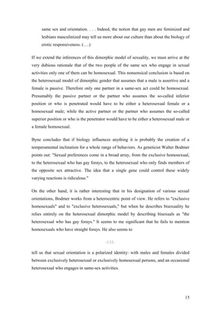 same sex and orientation. . . . Indeed, the notion that gay men are feminized and
     lesbians masculinized may tell us more about our culture than about the biology of
     erotic responsiveness. (….)

If we extend the inferences of this dimorphic model of sexuality, we must arrive at the
very dubious rationale that of the two people of the same sex who engage in sexual
activities only one of them can be homosexual. This nonsensical conclusion is based on
the heterosexual model of dimorphic gender that assumes that a male is assertive and a
female is passive. Therefore only one partner in a same-sex act could be homosexual.
Presumably the passive partner or the partner who assumes the so-called inferior
position or who is penetrated would have to be either a heterosexual female or a
homosexual male; while the active partner or the partner who assumes the so-called
superior position or who is the penetrator would have to be either a heterosexual male or
a female homosexual.

Byne concludes that if biology influences anything it is probably the creation of a
temperamental inclination for a whole range of behaviors. As geneticist Walter Bodmer
points out: "Sexual preferences come in a broad array, from the exclusive homosexual,
to the heterosexual who has gay forays, to the heterosexual who only finds members of
the opposite sex attractive. The idea that a single gene could control these widely
varying reactions is ridiculous."

On the other hand, it is rather interesting that in his designation of various sexual
orientations, Bodmer works from a heterocentric point of view. He refers to "exclusive
homosexuals" and to "exclusive heterosexuals," but when he describes bisexuality he
relies entirely on the heterosexual dimorphic model by describing bisexuals as "the
heterosexual who has gay forays." It seems to me significant that he fails to mention
homosexuals who have straight forays. He also seems to

                                         -135-

tell us that sexual orientation is a polarized identity: with males and females divided
between exclusively heterosexual or exclusively homosexual persons, and an occasional
heterosexual who engages in same-sex activities.




                                                                                      15
 