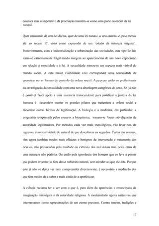 cósmica mas o imperativo da procriação mantém-se como uma parte essencial da lei
natural.


Quer emanando de uma lei divina, quer de uma lei natural, o sexo marital é, pelo menos

até ao século 17, visto como expressão de um ‘estado da natureza original’.

Posteriormente, com a industrialização e urbanização das sociedades, este tipo de leis

torna-se extremamente frágil dando margem ao aparecimento de um novo cepticismo

em relação à moralidade e à lei. A sexualidade tornou-se um aspecto mais visível do

mundo social. A esta maior visibilidade veio corresponder uma necessidade de

encontrar novas formas de controlo da ordem social. Aparecem então os profissionais

da investigação da sexualidade com uma nova abordagem categórica do sexo. Se já não

é possível fazer apelo a uma instância transcendente para justificar a justeza da lei

humana é    necessário manter os grandes pilares que sustentam a ordem social e

encontrar outras formas de legitimação. A biologia e a medicina, em particular, a

psiquiatria trespassada pelos avanços a bioquímica, tornam-se fontes priveligiadas de

autoridade legitimadora. Por métodos cada vez mais tecnológicos, vão levar-nos, de

regresso, à normatividade do natural de que descobrem os segredos. Certas das normas,

têm agora também modos mais eficazes e benignos de intervenção e tratamento dos

desvios, não provocados pela maldade ou extravio dos indivíduos mas pelos erros de

uma natureza não perfeita. Ou então pela ignorância dos homens que os leva a pensar

que podem inventar-se fora desse substrato natural, sem atender ao que ele dita. Porque

este já não se deixa ver nem compreender directamente, é necessária a mediação dos

que têm modos de a saber e mais ainda de a aperfeiçoar.


A ciência reclama ter a ver com o que é, para além da aparências e emancipada da

imaginação mitológica e da autoridade religiosa. A modernidade rejeita narrativas que

interpretamos como representações de um eterno presente. Contra tempos, tradições e


                                                                                    17
 