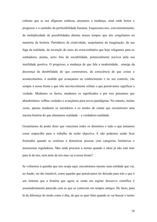 culturas que se nos afiguram estáticas, prezamos a mudança, sinal onde lemos o

progresso e o caminho da perfectibilidade humana. Esquecemo-nos, convenientemente,

da multiplicidade de possibilidades abertas nesses tempos que nós congelamos na

memória da história. Partidários da criatividade, suspeitamos da imaginação, da sua

fuga da realidade, da invenção de seres do extra-ordinário que hoje relegamos para os

sonhadores, poetas, seres fora da sociabilidade, potencialmente nocivos pela sua

inutilidade positiva. O progresso, a mudança de que fala a modernidade, emerge da

descrença da durabilidade do que construímos, da consciência de que coisas e

acontecimentos, à medida que avançamos no conhecimento e no seu controlo, vão

sempre à nossa frente e que irão inevitavelmente refutar o que pensávamos significar a

verdade. Mudamos os factos, mudamos os significados e por isso pensamos que

abandonámos vellhas verdades e avançámos para novos paradigmas. No entanto, muitas

vezes, apenas mudaram os narradores e os modos de contar que reconstroem uma

mesma história do que chamamos realidade – a verdadeira realidade.


Gostaríamos de poder dizer que vencemos todos os demónios e tudo o que tomamos

como empecilho para o trabalho da razão objectiva. E não podemos senão ficar

frustrados quando se continua a demonizar pessoas com categorias limitativas e

taxonomias reguladoras. Mas onde procurar a norma quando o ideal já não está nem

para lá de nós, nem atrás de nós mas vai à nossa frente?


Se voltarmos à questão que nos ocupa aqui, encontramos mesmo uma entidade que vai,

no fundo, ser tão imutável, como aquelas que pensávamos ter deixado para trás e que é

um sintoma que a história que agora se conta em regime discursvo científico é

assustadoramente parecida com as que se contavam em tempos antigos. De facto, para

lá da diferença do modo como é dita, de que se quer falar quando se vai buscar o termo



                                                                                   18
 