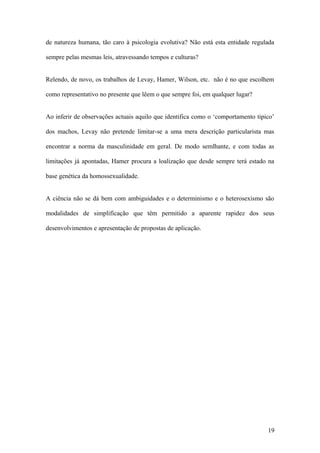 de natureza humana, tão caro à psicologia evolutiva? Não está esta entidade regulada

sempre pelas mesmas leis, atravessando tempos e culturas?


Relendo, de novo, os trabalhos de Levay, Hamer, Wilson, etc. não é no que escolhem

como representativo no presente que lêem o que sempre foi, em qualquer lugar?


Ao inferir de observações actuais aquilo que identifica como o ‘comportamento tipico’

dos machos, Levay não pretende limitar-se a uma mera descrição particularista mas

encontrar a norma da masculinidade em geral. De modo semlhante, e com todas as

limitações já apontadas, Hamer procura a loalização que desde sempre terá estado na

base genética da homossexualidade.


A ciência não se dá bem com ambiguidades e o determinismo e o heterosexismo são

modalidades de simplificação que têm permitido a aparente rapidez dos seus

desenvolvimentos e apresentação de propostas de aplicação.




                                                                                  19
 