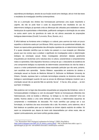 espontânea pre-ideológica, através da sua função social como ideologia, até ao nível das teses
e resultados da investigação científica contemporânea.


Ora se a promoção dos direitos dos homossexuais permanece uma acção importante e
urgente, ela não se pode fazer à custa do esquecimento dos resultados do uso do
determinismo biológico já apontado onde as diferenças são utilizadas para estabelecer valores
hierárquicos de superioridade e inferioridade, justificando vantagens e dominação de uns sobre
os outros assim como da ignorância do rasto de má ciência associada às proposições
biológicas deterministas (Gould; Lewontin, Rose, Kamin, etc.).


É difícil delinear as fronteiras entre o biológico e o cultural, para usarmos de modo um pouco
expeditivo a dicotomia usada por Levi-Strauss. Difícil, equívoco e de questionável utilidade, não
fossem as repercursões generalizadas das afirmações repetidas de um determinismo biológico.
É a quase obsessão científica que os media nos passam e a sua recepção por diferentes
grupos que nos conduz aqui a analisar o significado de investigações sobre a determinação
biológica da orientação sexual. Estas investigações alimentam debates geralmente
enquadrados por dicotomias como natureza (bio) vs cultura, características e comportamentos
inatos vs aprendidos. Este dispositivo favorece a crença de que a descoberta da existência de
uma componente biológica na expressão de determinadas características da vida faz desta a
causa e o motor praticamente automático dessa expressão particular que não seria, portanto,
nem escolhida nem aprendida.        Sandra Witelson, especialista em anatomia do cérebro e
orientação sexual na Escola de Medicina Michael G. DeGroote na McMaster University de
Ontario, Canada, expressa bem a confusão terminológica presente na dicotomia entre base
biológica e aprendizagem quando diz que as provas de diferenças biológicas mostram que a
                                                              1
orientação sexual não se aprende Não se aprende, faz-se . E faz-se, diria, porque ... se tem
que fazer: é biológico.


Não podemos cair no logro das discussões enquadradas por perguntas tão limitativas como: A
homossexualidade é biológica ou vem da educação? Sendo os homossexuais diferentes dos
heterossexuais, onde se localiza a diferença, na biologia ou no meio ambiente? Uma vez
aceites, ficamos atados a uma certa definição dos termos, a determinados esquemas de
compreensão e modalidades de discussão. Por muito científica que pareça ser a sua
formulação, os implícitos dos seus enunciados não o são. No entanto, como sabemos, não é
fácil deslocar as questões para que os implícitos se tornem objecto explícito de análise. Só
assim se compreende que, depois de terem sido desacreditados por várias vezes, eles se
repitam continuadamente, sem terem sofrido grandes abalos.



1
  Ver “Researchers find a biological explanation for biology” (2005), blog Bobvis
(http://bobvis.blogspot.com/2005_05_01_bobvis_archive.html) . Não se percebe bem então o que é a
aprendizagem já que esta está também associada a modificações cerebrais.



                                                                                                   2
 