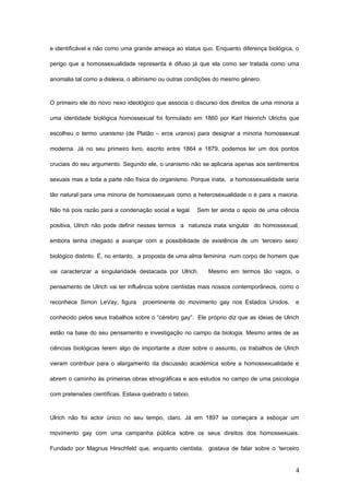 e identificável e não como uma grande ameaça ao status quo. Enquanto diferença biológica, o

perigo que a homossexualidade representa é difuso já que ela como ser tratada como uma

anomalia tal como a dislexia, o albinismo ou outras condições do mesmo género.



O primeiro ele do novo nexo ideológico que associa o discurso dos direitos de uma minoria a

uma identidade biológica homossexual foi formulado em 1860 por Karl Heinrich Ulrichs que

escolheu o termo uranismo (de Platão – eros uranos) para designar a minoria homossexual

moderna. Já no seu primeiro livro, escrito entre 1864 e 1879, podemos ler um dos pontos

cruciais do seu argumento. Segundo ele, o uranismo não se aplicaria apenas aos sentimentos

sexuais mas a toda a parte não física do organismo. Porque inata, a homossexualidade seria

tão natural para uma minoria de homossexuais como a heterosexualidade o é para a maioria.

Não há pois razão para a condenação social e legal.    Sem ter ainda o apoio de uma ciência

positiva, Ulrich não pode definir nesses termos a natureza inata singular do homossexual,

embora tenha chegado a avançar com a possibilidade de existência de um ‘terceiro sexo’

biológico distinto. É, no entanto, a proposta de uma alma feminina num corpo de homem que

vai caracterizar a singularidade destacada por Ulrich.     Mesmo em termos tão vagos, o

pensamento de Ulrich vai ter influência sobre cientistas mais nossos contemporâneos, como o

reconhece Simon LeVay, figura     proeminente do movimento gay nos Estados Unidos,         e

conhecido pelos seus trabalhos sobre o “cérebro gay”. Ele próprio diz que as ideias de Ulrich

estão na base do seu pensamento e investigação no campo da biologia. Mesmo antes de as

ciências biológicas terem algo de importante a dizer sobre o assunto, os trabalhos de Ulrich

vieram contribuir para o alargamento da discussão académica sobre a homossexualidade e

abrem o caminho às primeiras obras etnográficas e aos estudos no campo de uma psicologia

com pretensões científicas. Estava quebrado o taboo.



Ulrich não foi actor único no seu tempo, claro. Já em 1897 se começara a esboçar um

movimento gay com uma campanha pública sobre os seus direitos dos homossexuais.

Fundado por Magnus Hirschfeld que, enquanto cientista, gostava de falar sobre o ‘terceiro


                                                                                           4
 