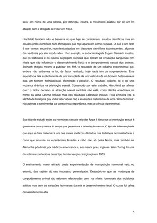 sexo’ em nome de uma ciência, por definição, neutra, o movimento acabou por ter um fim

abrupto com a chegada de Hitler em 1933.



Hirschfeld também não se baseava no que hoje se consideram estudos científicos mas em
estudos proto-científicos com afirmações que hoje aparecem como rídiculas. O que é um facto
é que vamos encontrar, recontextualizadas em discursos científicos subsequentes, algumas
das variáveis por ele introduzidas. Por exemplo, o endocrinologista Eugen Steinach mostrou
que os testículos e os ovários segregam químicos que entram na circulação sanguínea com
níveis que vão influenciar o desenvolvimento físico e o comportamento sexual dos animais.
Steinach chegou mesmo a publicar em 1917 o resultado de um trabalho experimental que,
embora não saibamos se foi, de facto, realizado, hoje nada tem de surpreendente. Essa
experiência fala explicitamente de um transplante de um testículo de um homem heterossexual
para um homem ‘homossexual, efeminado e passivo’. O resultado descrito foi o de uma
mudança drástica na orientação sexual. Convencido por este trabalho, Hirschfeld vai afirmar
que ‘ o factor decisivo na atracção sexual contrária não está, como Ulrichs acreditava, na
mente ou alma (anima inclusa) mas nas glândulas (glandula inclusa). Pela primeira vez, a
identidade biológica gay podia fazer apelo não a asserções metafísicas de uma ‘alma feminina’,
não apenas a sentimentos da consciência espontânea, mas à ciência experimental.




Este tipo de estudo sobre as hormonas sexuais veio dar força à ideia que a orientação sexual é

governada pela química do corpo que governava a orientação sexual. O tipo de intervenção de

que aqui se fala materializa um dos meios médicos utilizados nas tentativas normalizadoras e

como que anuncia as experiências levadas a cabo não só pelos Nazis, mas também na

Alemanha pós-Nazi, por médicos americanos e, em menor grau, ingleses. Alan Turing foi uma

das vítimas conhecidas deste tipo de intervenção cirúrgica já em 1953.



O ensinamento maior retirado desta experimentação de manipulação hormonal veio, no

entanto, das razões do seu insucesso generalizado. Descobriu-se que as mudanças de

comportamento animal não estavam relacionadas com os níveis hormonais dos indivíduos

adultos mas com as variações hormonais durante o desenvolvimento fetal. O custo foi talvez

demasiadamente alto.




                                                                                            5
 