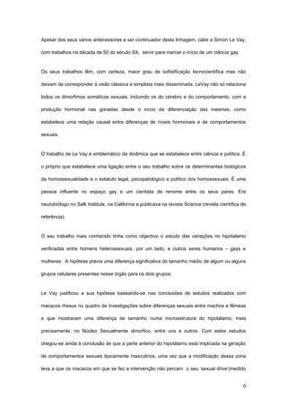 Apesar dos seus vários antecessores e ser continuador desta linhagem, cabe a Simon Le Vay,

com trabalhos na década de 50 do século XX, servir para marcar o início de um ciência gay.



Os seus trabalhos têm, com certeza, maior grau de sofistificação tecnocientífica mas não

deixam de corresponder à visão clássica e simplista mais disseminada. LeVay não só relaciona

todos os dimorfimos somáticos sexuais, incluindo os do cérebro e do comportamento, com a

produção hormonal nas gonadas desde o início da diferenciação das mesmas, como

estabelece uma relação causal entre diferenças de níveis hormonais e de comportamentos

sexuais.



O trabalho de Le Vay é emblemático da dinâmica que se estabelece entre ciência e política. É

o próprio que estabelece uma ligação entre o seu trabalho sobre os determinantes biológicos

da homossexualidade e o estatuto legal, psicopatológico e político dos homossexuais. É uma

pessoa influente no espaço gay e um cientista de renome entre os seus pares. Era

neurobiólogo no Salk Institute, na California e publicava na revista Science (revista científica de

referência).



O seu trabalho mais conhecido tinha como objectivo o estudo das variações no hipotalamo

verificadas entre homens heterossexuais, por um lado, e outros seres humanos – gays e

mulheres. A hipótese previa uma diferença significativa do tamanho médio de algum ou alguns

grupos celulares presentes nesse órgão para os dois grupos.



Le Vay justificou a sua hipótese baseando-se nas conclusões de estudos realizados com

macacos rhesus no quadro de investigações sobre diferenças sexuais entre machos e fêmeas

e que mostraram uma diferença de tamanho numa microestrutura do hipotálamo, mais

precisamente, no Núcleo Sexualmente dimorfico, entre uns e outros. Com estes estudos

chegou-se ainda à conclusão de que a parte anterior do hipotálamo está implicada na geração

de comportamentos sexuais tipicamente masculinos, uma vez que a modificação dessa zona

leva a que os macacos em que se fez a intervenção não percam o seu ‘sexual drive’(medido


                                                                                                 6
 