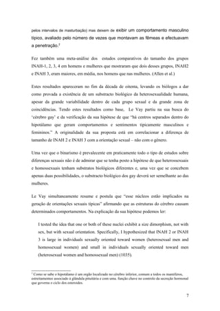 pelos intervalos de masturbação) mas deixem de exibir um comportamento masculino

típico, avaliado pelo número de vezes que montavam as fêmeas e efectuavam
a penetração.2

Fez também uma meta-análise dos               estudos comparativos do tamanho dos grupos
INAH-1, 2, 3, 4 em homens e mulheres que mostraram que dois desses grupos, INAH2
e INAH 3, eram maiores, em média, nos homens que nas mulheres. (Allen et al.)

Estes resultados apareceram no fim da década de oitenta, levando os biólogos a dar
como provada a existência de um substracto biológico da heterosexualidade humana,
apesar da grande variabilidade dentro de cada grupo sexual e da grande zona de
coincidências. Tendo estes resultados como base, Le Vay partiu na sua busca do
‘cérebro gay’ e da verificação da sua hipótese de que “há centros separados dentro do
hipotálamo que geram comportamentos e sentimentos tipicamente masculinos e
femininos.” A originalidade da sua proposta está em correlacionar a diferença de
tamanho de INAH 2 e INAH 3 com a orientação sexual – não com o género.

Uma vez que o binarismo é prevalecente em praticamente todo o tipo de estudos sobre
diferenças sexuais não é de admirar que se tenha posto a hipótese de que heterossexuais
e homossexuais tenham substratos biológicos diferentes e, uma vez que se concebem
apenas duas possibilidades, o substracto biológico dos gay deverá ser semelhante ao das
mulheres.

Le Vay simultaneamente resume e postula que “esse núcleos estão implicados na
geração de orientações sexuais típicas” afirmando que as estruturas do cérebro causam
determinados comportamentos. Na explicação da sua hipótese podemos ler:

    I tested the idea that one or both of these nuclei exhibit a size dimorphism, not with
    sex, but with sexual orientation. Specifically, I hypothesized that INAH 2 or INAH
    3 is large in individuals sexually oriented toward women (heterosexual men and
    homossexual women) and small in individuals sexually oriented toward men
    (heterosexual women and homossexual men) (1035).



2
 Como se sabe o hipotálamo é um orgão localizado no cérebro inferior, comum a todos os mamíferos,
estreitamenteo associado à glândula pituitária e com uma. função chave no controlo da secreção hormonal
que governa o ciclo dos esteroides.


                                                                                                     7
 