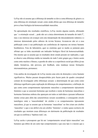 LeVay não só assume que a diferença de tamanho se deve a uma diferença de género e a
uma diferença de orientação sexual, como ainda afirma que essa diferença de tamanho
prova a base biológica da homossexualidade masculina.

Na apresentação dos resultados científicos, LeVay mostra alguma cautela, afirmando
que ‘ a orientação sexual ... pode não ser a única determinante do tamanho do inah-3”,
mas o seu interesse em avançar com esta interpretação tão descaradamente redutora e o
interesse demonstrado pelos editores da revista Science, levaram-no não só a essa
publicação como à sua publicitação em conferências de imprensa em termos bastante
bombásticos. Fora do laboratório, quer os cientistas quer os media se juntaram para
afrimar que se tinha encontrado um indicador biológico fiável da homossexualidade.
Ora mesmo que se assuma que os resultados deste estudo possam ser replicados, e que
se observe uma diferença média no tamanho do inah-3 entre grupos gay e hetero assim
como entre machos e fémeas, a questão de saber se a experiência social que difere já nas
idades formativas, não provoca, por feedback, uma mudança nessas formações
microanatómicas, permanece.

Uma análise da investigação de LeVay mostra uma série de distorções e erros bastante
significativos. Muitos passam desapercebidos pois fazem parte do quadro conceptual
comum da investigação sobre diferenças sexuais: a determinação do que conta como
diferença significativa para explicação de diferenças de comportamentos; a definição do
que conta como comportamento tipicamente masculino e comportamento tipicamente
feminino a que se associam hormonas que recebem o nome de hormonas masculinas e
hormonas femininas embora elas apareçam em todos os indivíduos e possam influenciar
muitas coisas para além das características sexuais secundárias; o consequente círculo
tautológico entre a ‘masculinidade’ do cérebro e os comportamentos tipicamente
masculinos, já que se assume que as hormonas ‘masculinas’ no feto criam um cérebro
‘masculino’ e que o seu deficit cria um cérebro ‘feminino’; o realce quase exclusivo de
resultados que mostram essas diferenças em detrimento da publicitação de resultados
em que se confirma a ‘hipótese nula’; etc.

LeVay aceita o pressuposto que há um ‘comportamento sexual típico masculino’ nos
humanos que difere de um outro tipo comportamento e que esse tipo é o mesmo que a


                                                                                      8
 