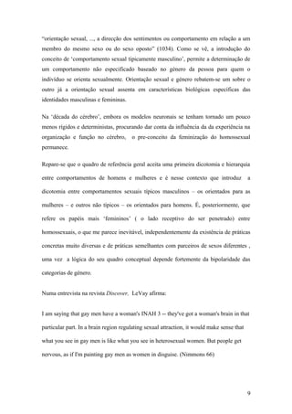 “orientação sexual, ..., a direcção dos sentimentos ou comportamento em relação a um
membro do mesmo sexo ou do sexo oposto” (1034). Como se vê, a introdução do
conceito de ‘comportamento sexual tipicamente masculino’, permite a determinação de
um comportamento não especificado baseado no género da pessoa para quem o
indivíduo se orienta sexualmente. Orientação sexual e género rebatem-se um sobre o
outro já a orientação sexual assenta em características biológicas específicas das
identidades masculinas e femininas.

Na ‘década do cérebro’, embora os modelos neuronais se tenham tornado um pouco
menos rígidos e deterministas, procurando dar conta da influência da da experiência na
organização e função no cérebro,       o pre-conceito da feminização do homossexual
permanece.

Repare-se que o quadro de referência geral aceita uma primeira dicotomia e hierarquia

entre comportamentos de homens e mulheres e é nesse contexto que introduz                   a

dicotomia entre comportamentos sexuais típicos masculinos – os orientados para as

mulheres – e outros não típicos – os orientados para homens. É, posteriormente, que

refere os papéis mais ‘femininos’ ( o lado receptivo do ser penetrado) entre

homossexuais, o que me parece inevitável, independentemente da existência de práticas

concretas muito diversas e de práticas semelhantes com parceiros de sexos diferentes ,

uma vez a lógica do seu quadro conceptual depende fortemente da bipolaridade das

categorias de género.


Numa entrevista na revista Discover, LeVay afirma:


I am saying that gay men have a woman's INAH 3 -- they've got a woman's brain in that

particular part. In a brain region regulating sexual attraction, it would make sense that

what you see in gay men is like what you see in heterosexual women. But people get

nervous, as if I'm painting gay men as women in disguise. (Nimmons 66)




                                                                                            9
 