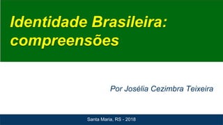 Identidade Brasileira:
compreensões
Por Josélia Cezimbra Teixeira
Santa Maria, RS - 2018
 