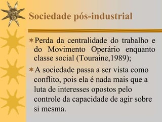 Sociedade pós-industrial
Perda da centralidade do trabalho e
do Movimento Operário enquanto
classe social (Touraine,1989);
A sociedade passa a ser vista como
conflito, pois ela é nada mais que a
luta de interesses opostos pelo
controle da capacidade de agir sobre
si mesma.
 