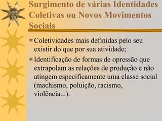 Surgimento de várias Identidades
Coletivas ou Novos Movimentos
Sociais
Coletividades mais definidas pelo seu
existir do que por sua atividade;
Identificação de formas de opressão que
extrapolam as relações de produção e não
atingem especificamente uma classe social
(machismo, poluição, racismo,
violência...).
 