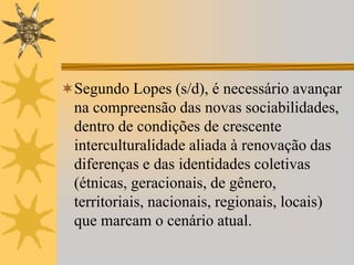 Segundo Lopes (s/d), é necessário avançar
na compreensão das novas sociabilidades,
dentro de condições de crescente
interculturalidade aliada à renovação das
diferenças e das identidades coletivas
(étnicas, geracionais, de gênero,
territoriais, nacionais, regionais, locais)
que marcam o cenário atual.
 