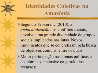 Identidades Coletivas na
Amazônia
Segundo Teisserenc (2010), a
ambientalização dos conflitos sociais,
envolve uma grande diversidade de grupos
sociais implicados nas lutas. Novos
movimentos que se concretizam pela busca
de objetivos comuns, entre os quais:
Maior participação nas arenas políticas e
econômicas, inclusive na gestão dos
recursos;
 