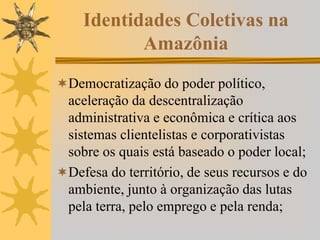 Identidades Coletivas na
Amazônia
Democratização do poder político,
aceleração da descentralização
administrativa e econômica e crítica aos
sistemas clientelistas e corporativistas
sobre os quais está baseado o poder local;
Defesa do território, de seus recursos e do
ambiente, junto à organização das lutas
pela terra, pelo emprego e pela renda;
 