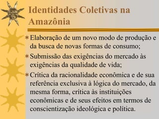 Identidades Coletivas na
Amazônia
Elaboração de um novo modo de produção e
da busca de novas formas de consumo;
Submissão das exigências do mercado às
exigências da qualidade de vida;
Crítica da racionalidade econômica e de sua
referência exclusiva à lógica do mercado, da
mesma forma, crítica às instituições
econômicas e de seus efeitos em termos de
conscientização ideológica e política.
 