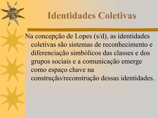 Identidades Coletivas
Na concepção de Lopes (s/d), as identidades
coletivas são sistemas de reconhecimento e
diferenciação simbólicos das classes e dos
grupos sociais e a comunicação emerge
como espaço chave na
construção/reconstrução dessas identidades.
 