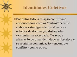 Identidades Coletivas
Por outro lado, a relação conflitiva e
enriquecedora com os “outros” permite
elaborar estratégias de resistência às
relações de dominação disfarçadas
existentes na sociedade. Ou seja, a
afirmação de uma identidade se fortalece e
se recria na comunicação - encontro e
conflito - com o outro.
 