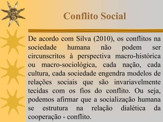 Conflito Social
De acordo com Silva (2010), os conflitos na
sociedade humana não podem ser
circunscritos à perspectiva macro-histórica
ou macro-sociológica, cada nação, cada
cultura, cada sociedade engendra modelos de
relações sociais que são invariavelmente
tecidas com os fios do conflito. Ou seja,
podemos afirmar que a socialização humana
se estrutura na relação dialética da
cooperação - conflito.
 