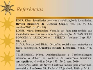 Referências
EDER, Klaus. Identidades coletivas e mobilização de identidades.
Revista Brasileira de Ciências Sociais, vol. 18, nº. 53,
outubro/2003. (p. 05 a 18)
LOPES, Maria Immacolata Vassallo de. Para uma revisão das
identidades coletivas em tempo de globalização. ACTAS DO III
SOPCOM, VI LUSOCOM e II IBÉRICO – Volume III (p. 595-
602), s/d.
SILVA, Marcos José Diniz. O conflito social e suas mutações na
teoria sociológica. Qualit@s Revista Eletrônica, Vol.1. N°2,
2011.
TEISSERENC, Pierre. Ambientalização e Territorialização:
situando o debate no contexto da Amazônia brasileira.
Antropolítica, Niterói, n. 29, p. 153-179, 2. sem. 2010.
TOURAINE, Alain. Os Novos Conflitos Sociais: para evitar mal-
entendidos. Lua Nova. São Paulo: nº 17, junho de 1989, p. 5-18.
 